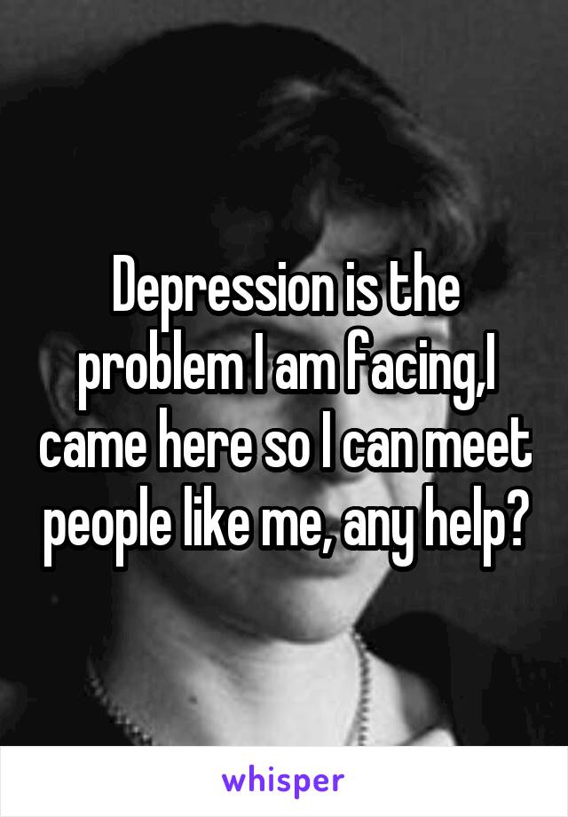 Depression is the problem I am facing,I came here so I can meet people like me, any help?