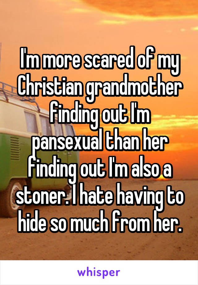 I'm more scared of my Christian grandmother finding out I'm pansexual than her finding out I'm also a stoner. I hate having to hide so much from her.