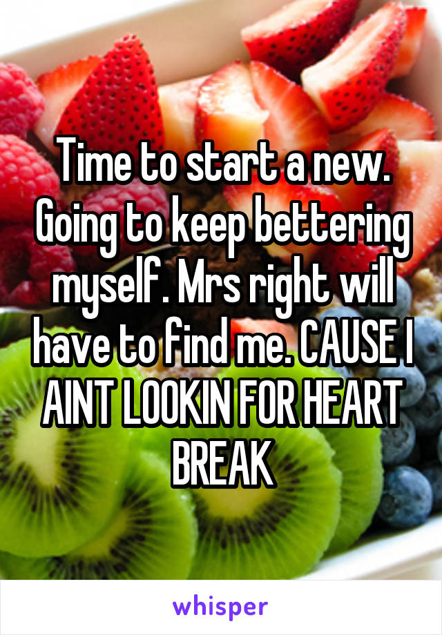 Time to start a new. Going to keep bettering myself. Mrs right will have to find me. CAUSE I AINT LOOKIN FOR HEART BREAK