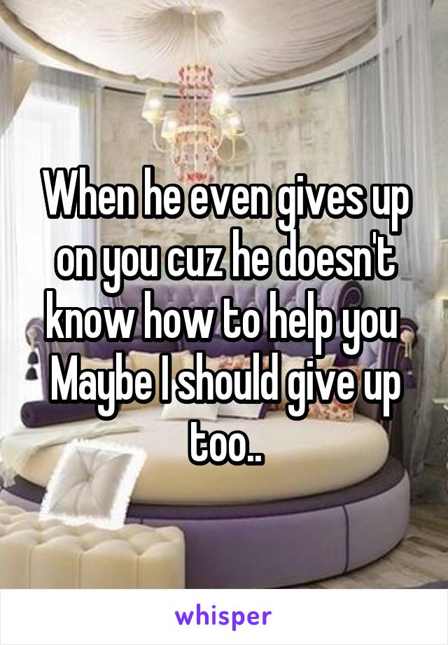 When he even gives up on you cuz he doesn't know how to help you 
Maybe I should give up too..