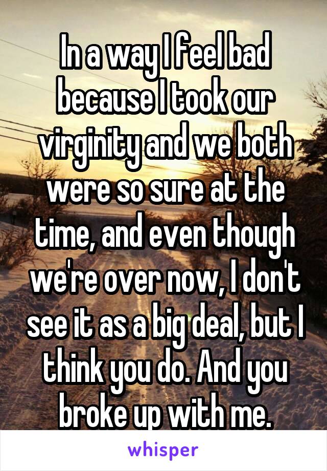 In a way I feel bad because I took our virginity and we both were so sure at the time, and even though we're over now, I don't see it as a big deal, but I think you do. And you broke up with me.