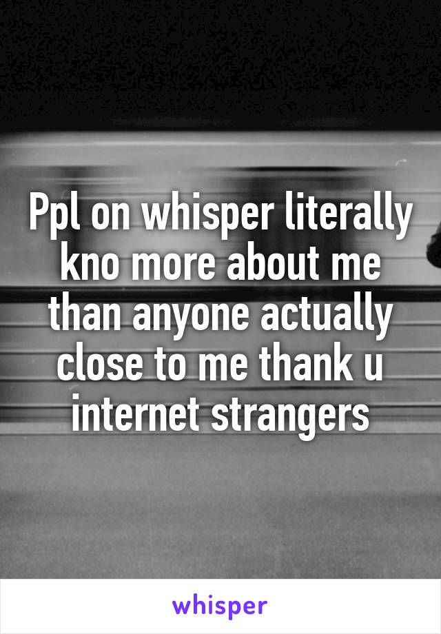 Ppl on whisper literally kno more about me than anyone actually close to me thank u internet strangers