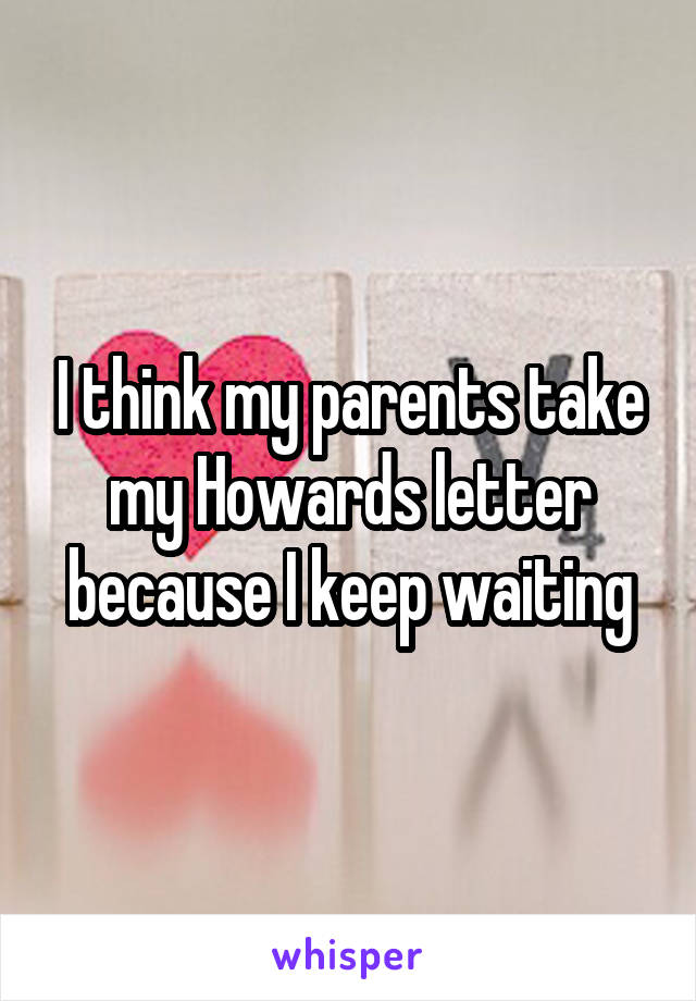 I think my parents take my Howards letter because I keep waiting