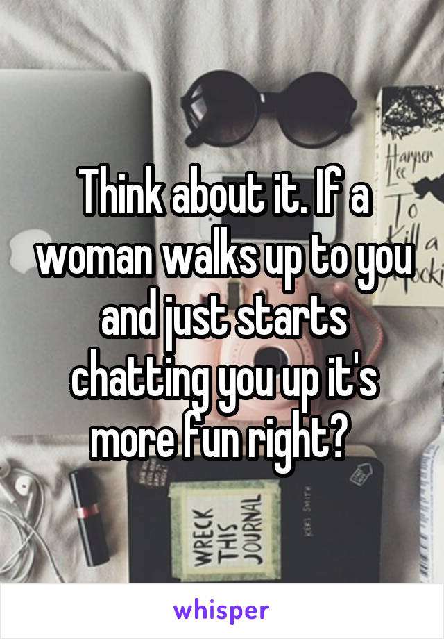 Think about it. If a woman walks up to you and just starts chatting you up it's more fun right? 