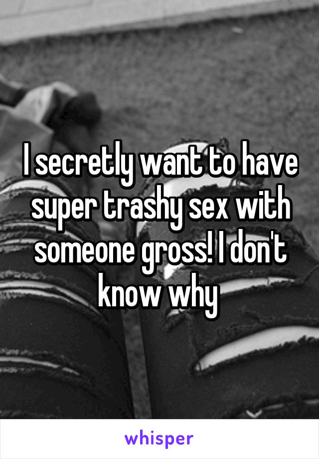 I secretly want to have super trashy sex with someone gross! I don't know why 