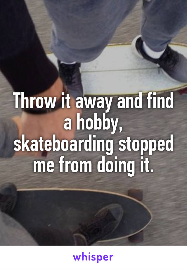 Throw it away and find a hobby, skateboarding stopped me from doing it.