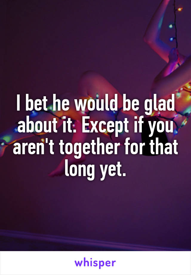 I bet he would be glad about it. Except if you aren't together for that long yet.