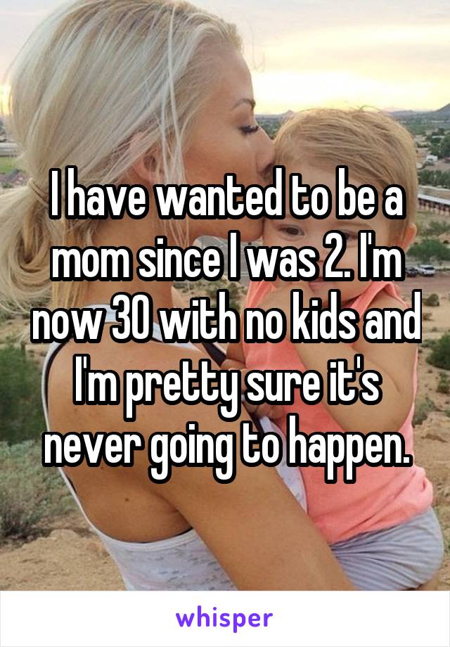 I have wanted to be a mom since I was 2. I'm now 30 with no kids and I'm pretty sure it's never going to happen.