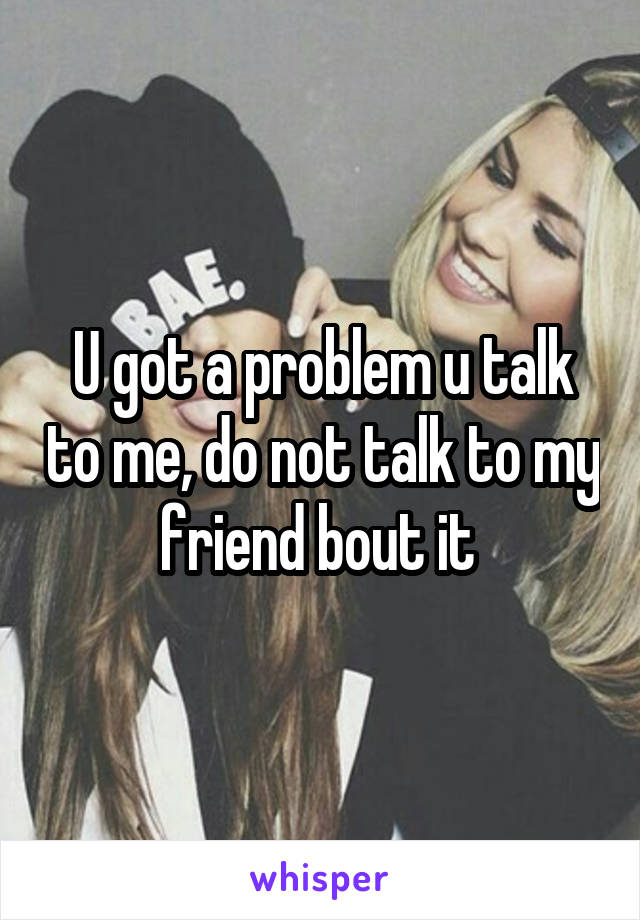 U got a problem u talk to me, do not talk to my friend bout it 