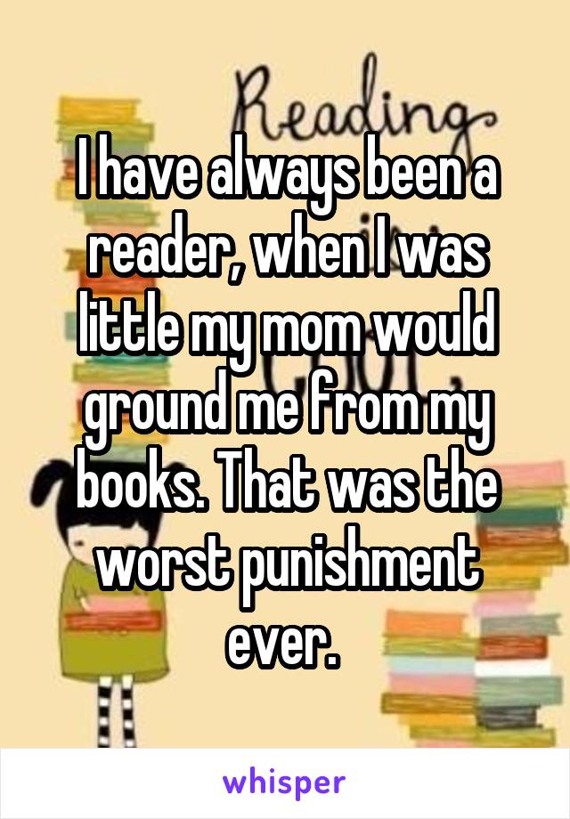 I have always been a reader, when I was little my mom would ground me from my books. That was the worst punishment ever. 