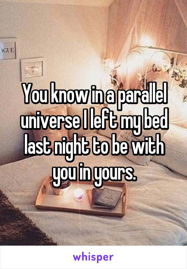 You know in a parallel universe I left my bed last night to be with you in yours.