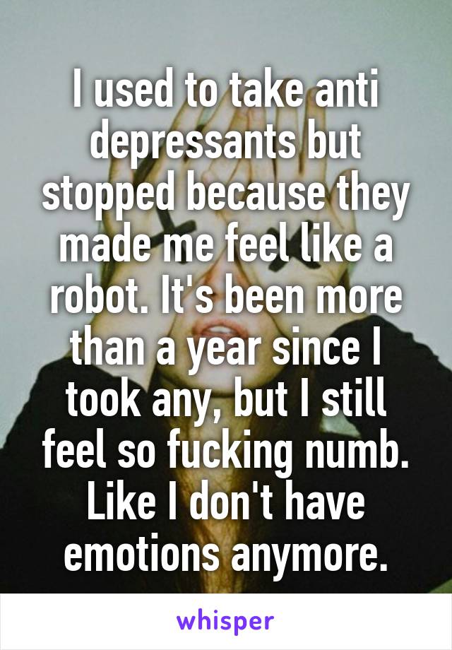 I used to take anti depressants but stopped because they made me feel like a robot. It's been more than a year since I took any, but I still feel so fucking numb. Like I don't have emotions anymore.