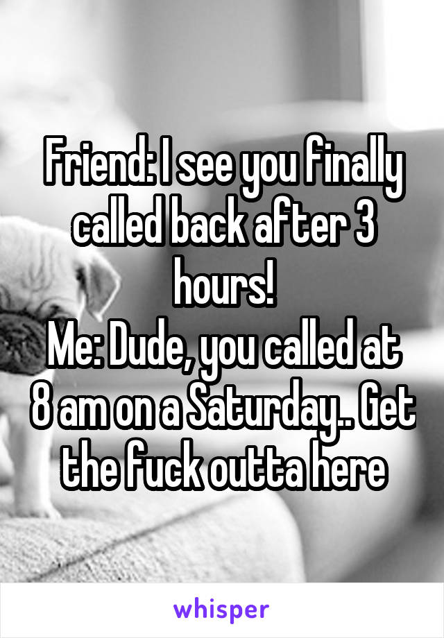 Friend: I see you finally called back after 3 hours!
Me: Dude, you called at 8 am on a Saturday.. Get the fuck outta here