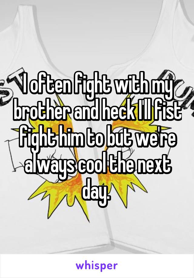 I often fight with my brother and heck I'll fist fight him to but we're always cool the next day. 