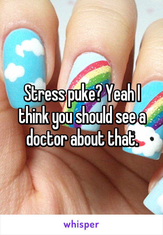 Stress puke? Yeah I think you should see a doctor about that.