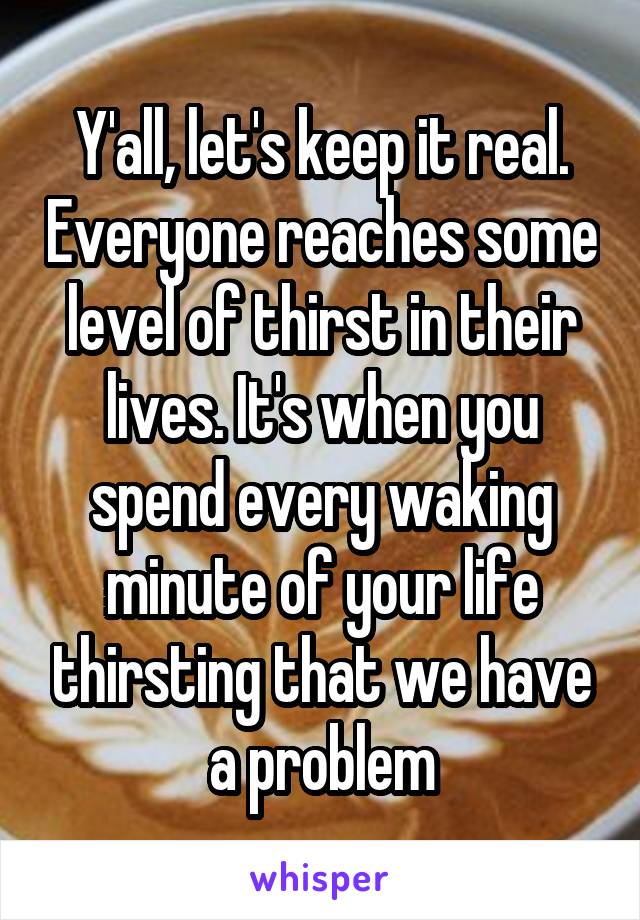 Y'all, let's keep it real. Everyone reaches some level of thirst in their lives. It's when you spend every waking minute of your life thirsting that we have a problem