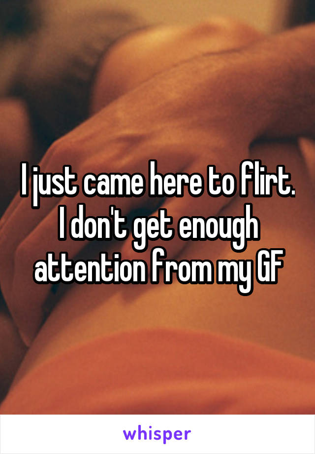 I just came here to flirt. I don't get enough attention from my GF