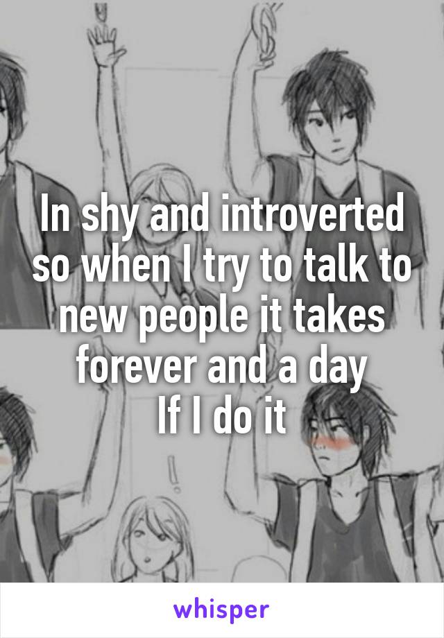 In shy and introverted so when I try to talk to new people it takes forever and a day
If I do it