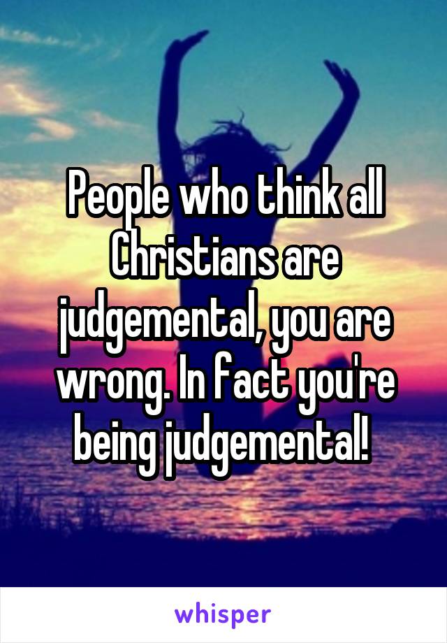 People who think all Christians are judgemental, you are wrong. In fact you're being judgemental! 