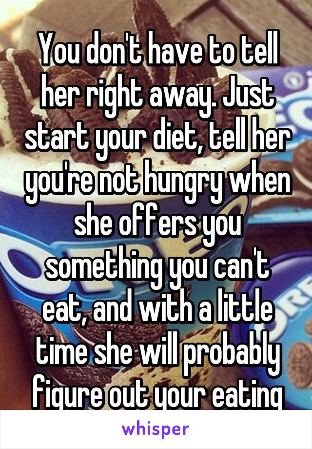 You don't have to tell her right away. Just start your diet, tell her you're not hungry when she offers you something you can't eat, and with a little time she will probably figure out your eating