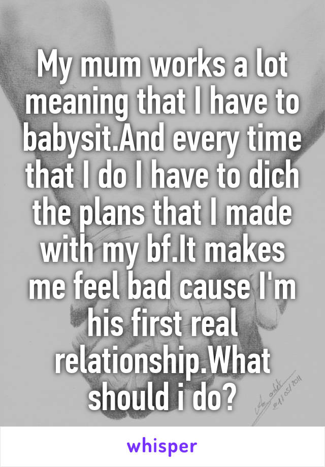 My mum works a lot meaning that I have to babysit.And every time that I do I have to dich the plans that I made with my bf.It makes me feel bad cause I'm his first real relationship.What should i do?