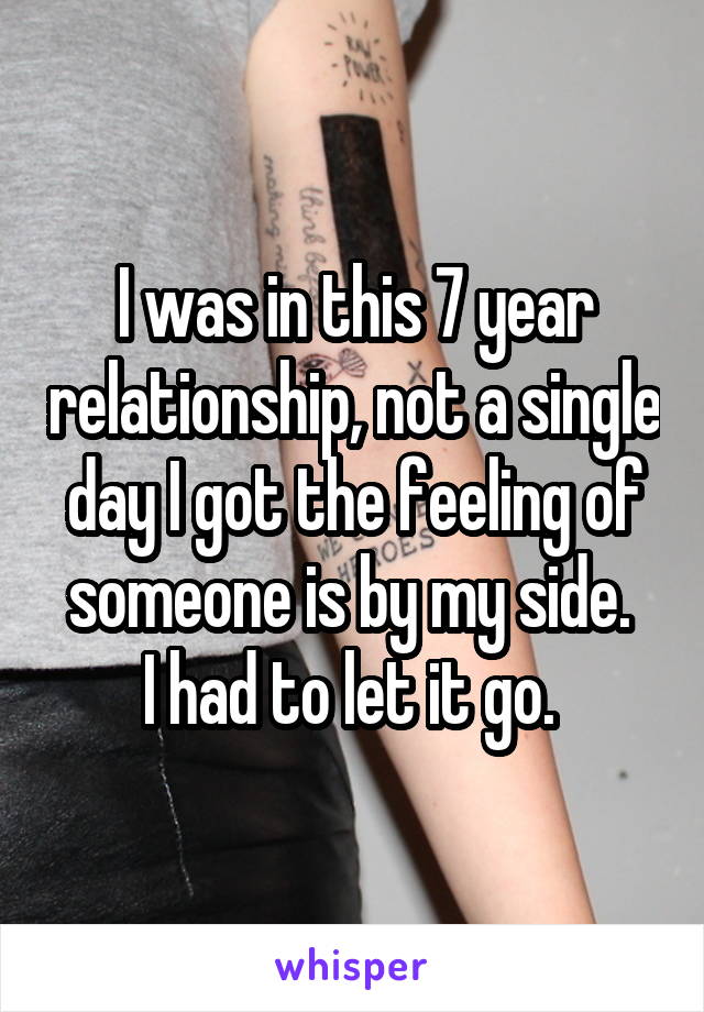 I was in this 7 year relationship, not a single day I got the feeling of someone is by my side. 
I had to let it go. 