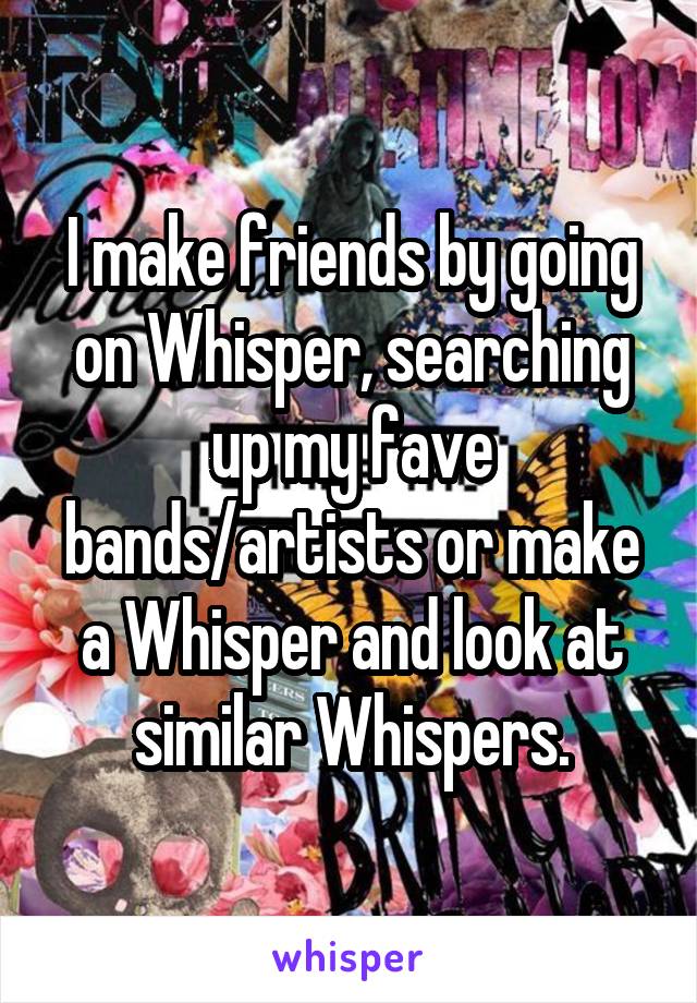 I make friends by going on Whisper, searching up my fave bands/artists or make a Whisper and look at similar Whispers.