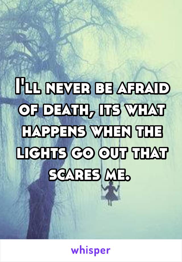 I'll never be afraid of death, its what happens when the lights go out that scares me. 