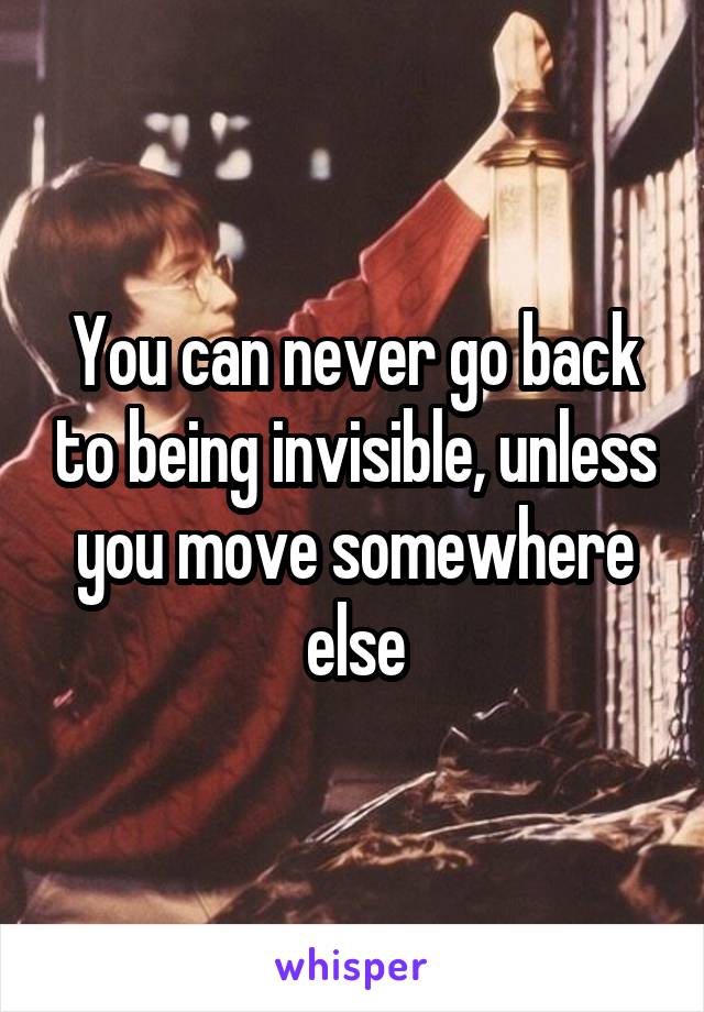 You can never go back to being invisible, unless you move somewhere else