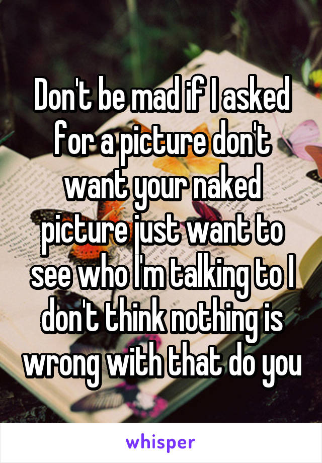 Don't be mad if I asked for a picture don't want your naked picture just want to see who I'm talking to I don't think nothing is wrong with that do you