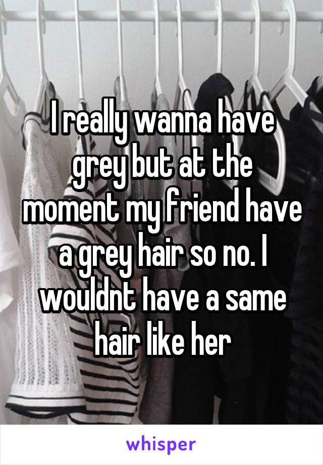 I really wanna have grey but at the moment my friend have a grey hair so no. I wouldnt have a same hair like her