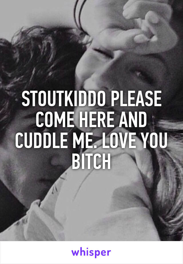 STOUTKIDDO PLEASE COME HERE AND CUDDLE ME. LOVE YOU BITCH