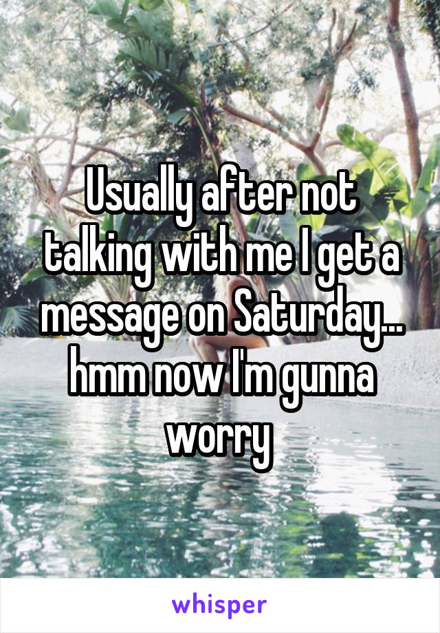 Usually after not talking with me I get a message on Saturday... hmm now I'm gunna worry 