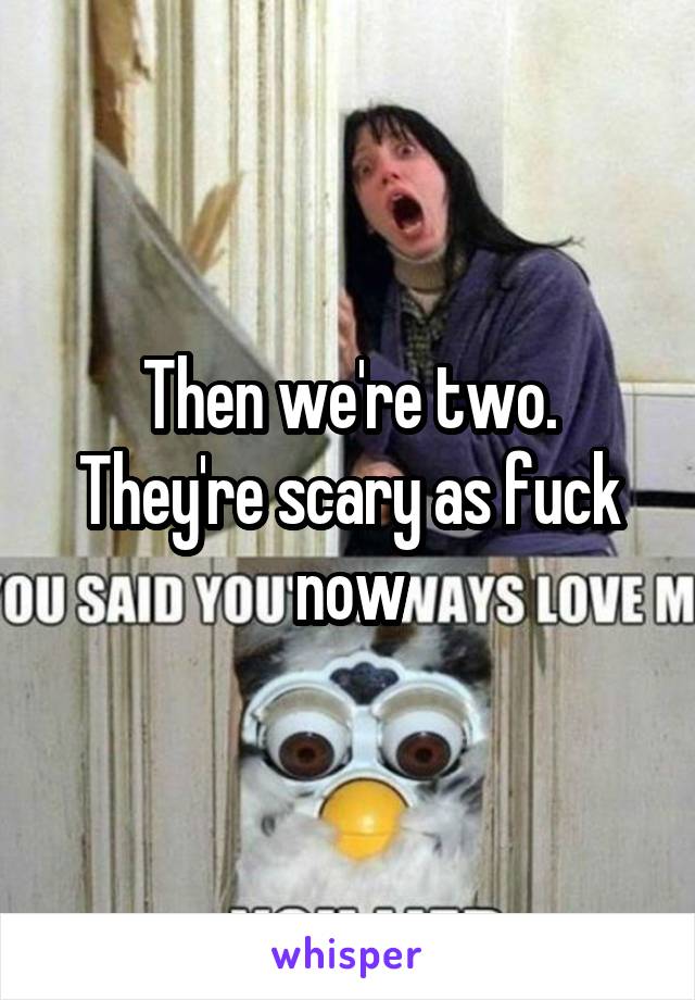 Then we're two. They're scary as fuck now