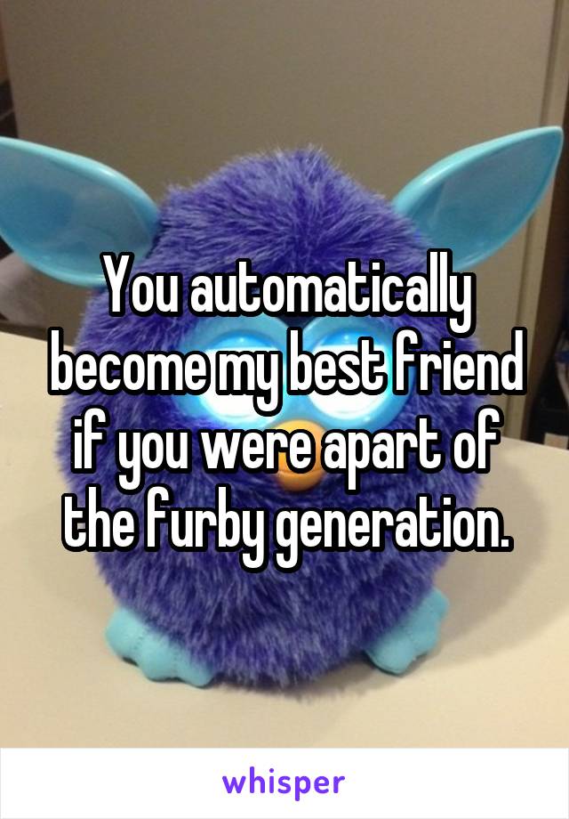 You automatically become my best friend if you were apart of the furby generation.