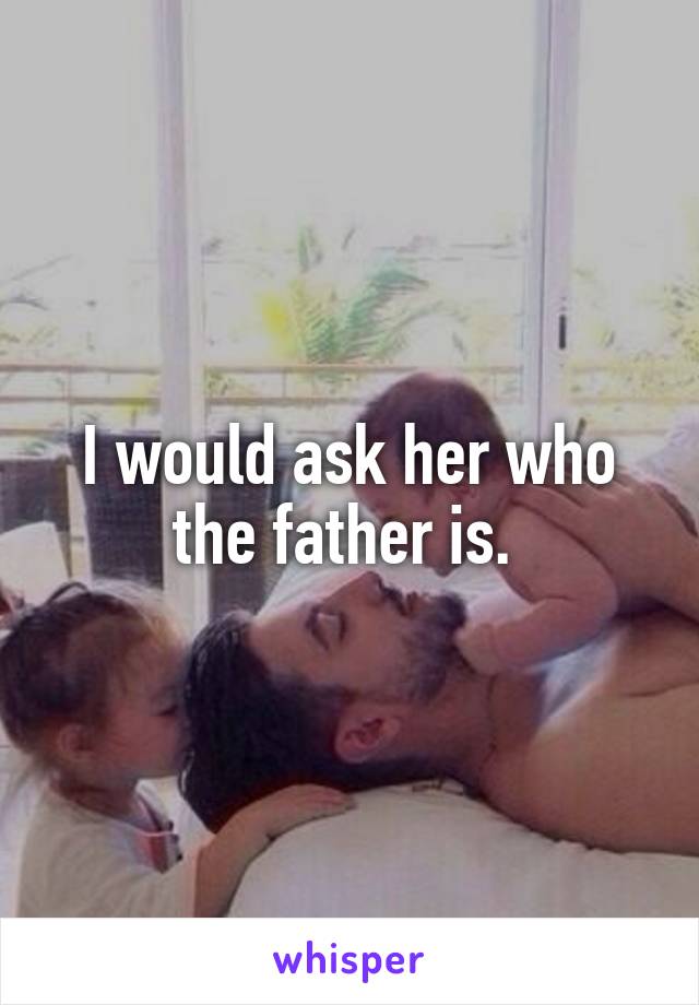 I would ask her who the father is. 