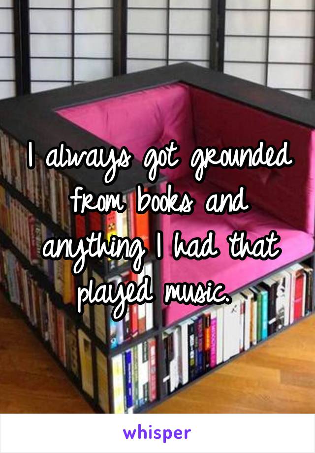 I always got grounded from books and anything I had that played music. 