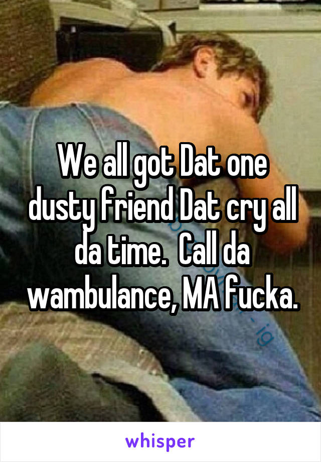 We all got Dat one dusty friend Dat cry all da time.  Call da wambulance, MA fucka.