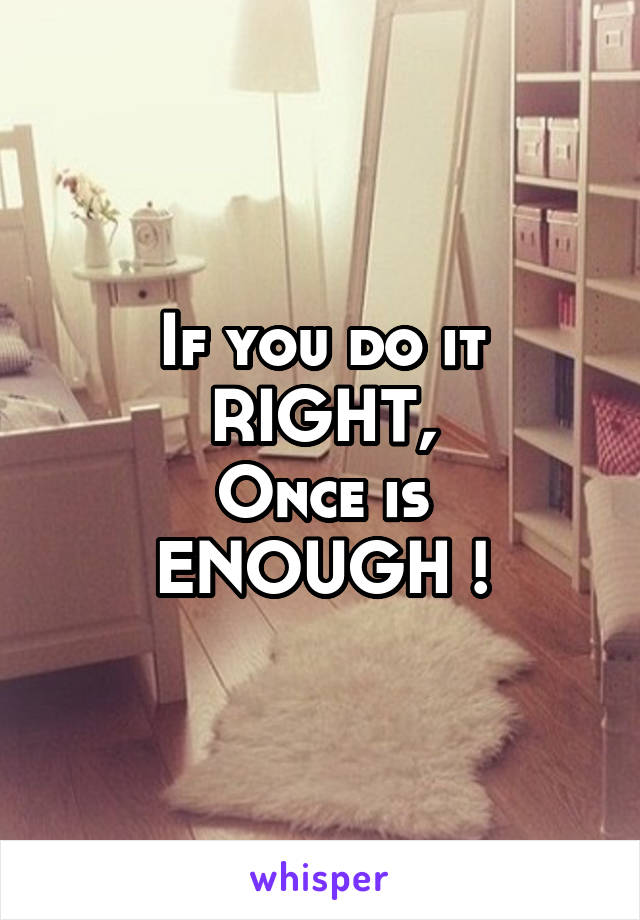 If you do it RIGHT,
Once is ENOUGH !