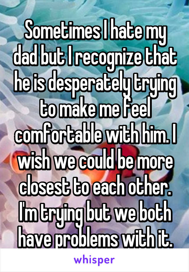 Sometimes I hate my dad but I recognize that he is desperately trying to make me feel comfortable with him. I wish we could be more closest to each other. I'm trying but we both have problems with it.