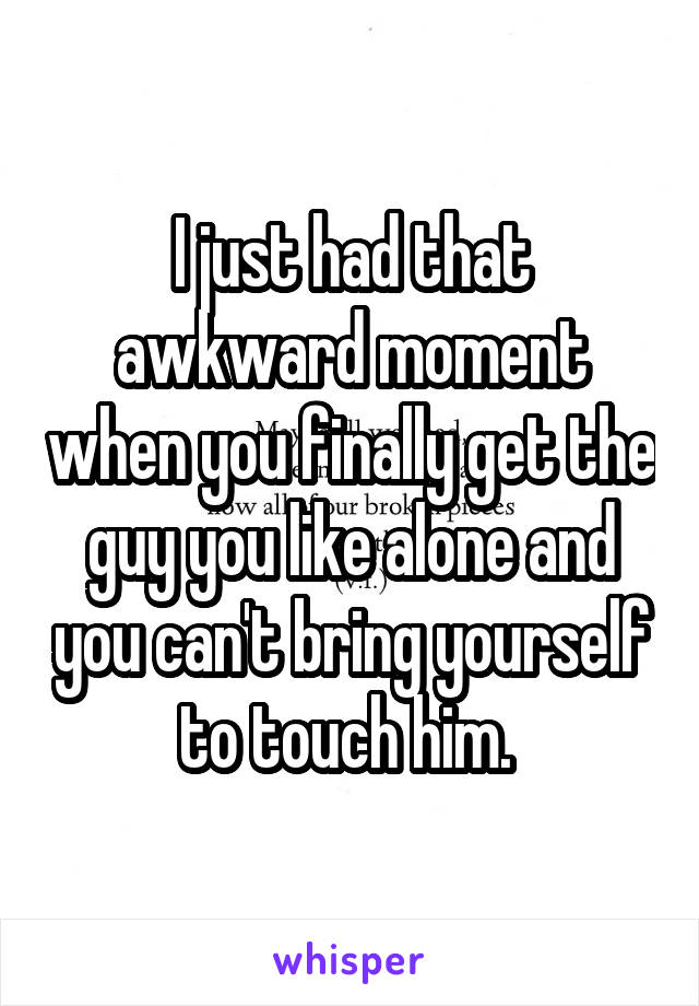 I just had that awkward moment when you finally get the guy you like alone and you can't bring yourself to touch him. 