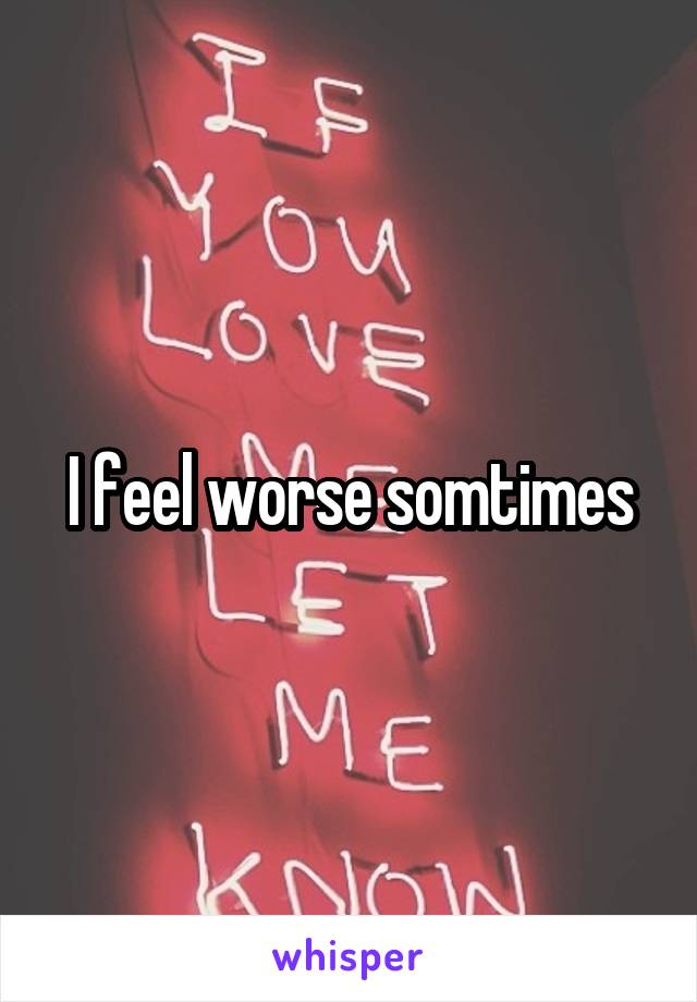 I feel worse somtimes