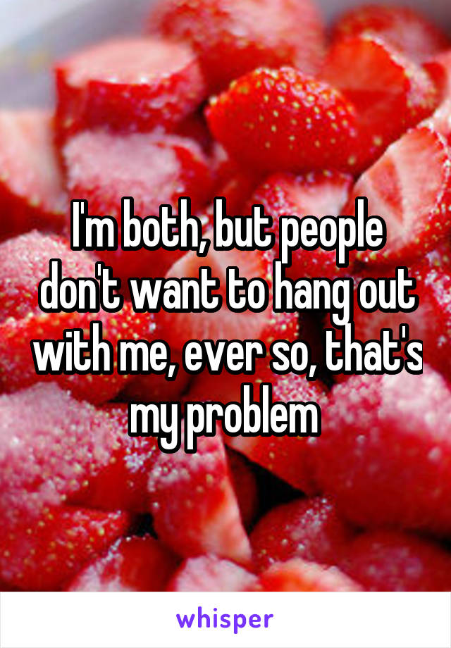 I'm both, but people don't want to hang out with me, ever so, that's my problem 