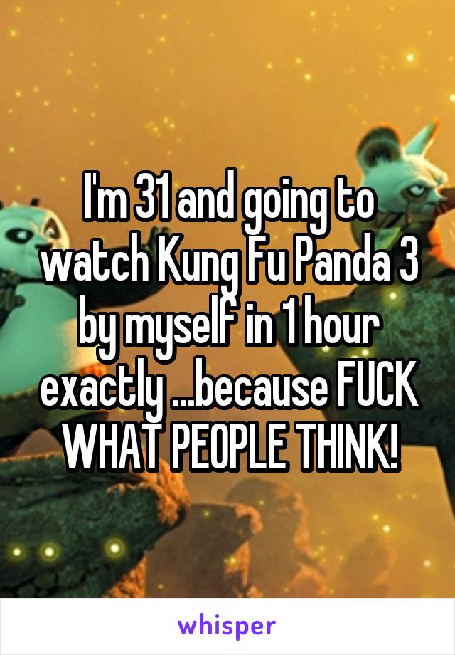 I'm 31 and going to watch Kung Fu Panda 3 by myself in 1 hour exactly ...because FUCK WHAT PEOPLE THINK!