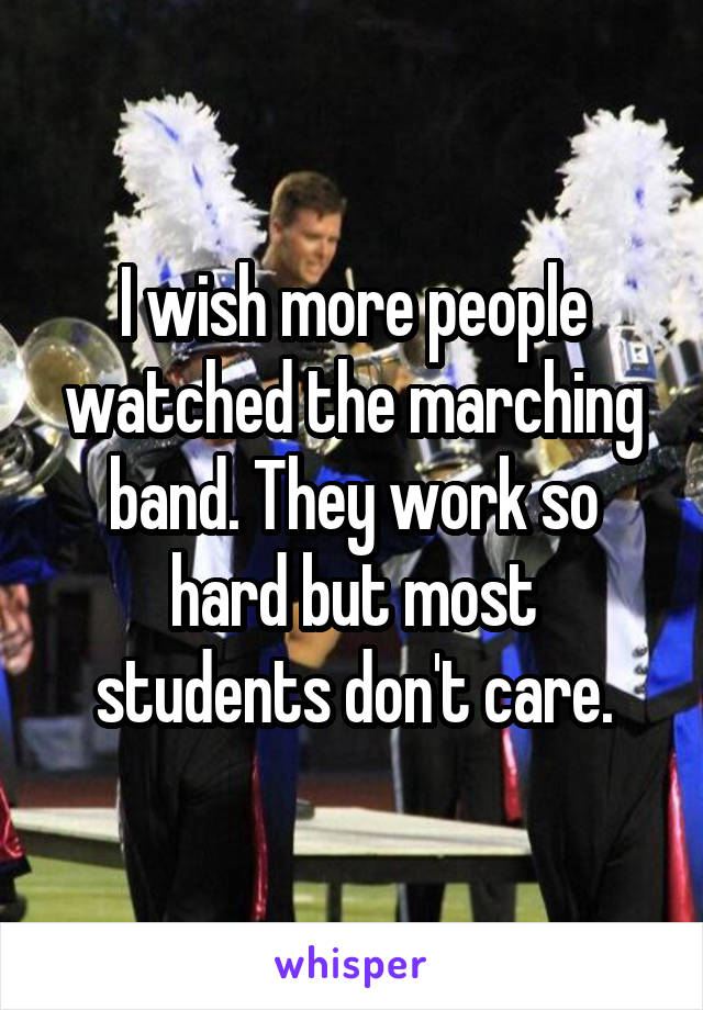 I wish more people watched the marching band. They work so hard but most students don't care.