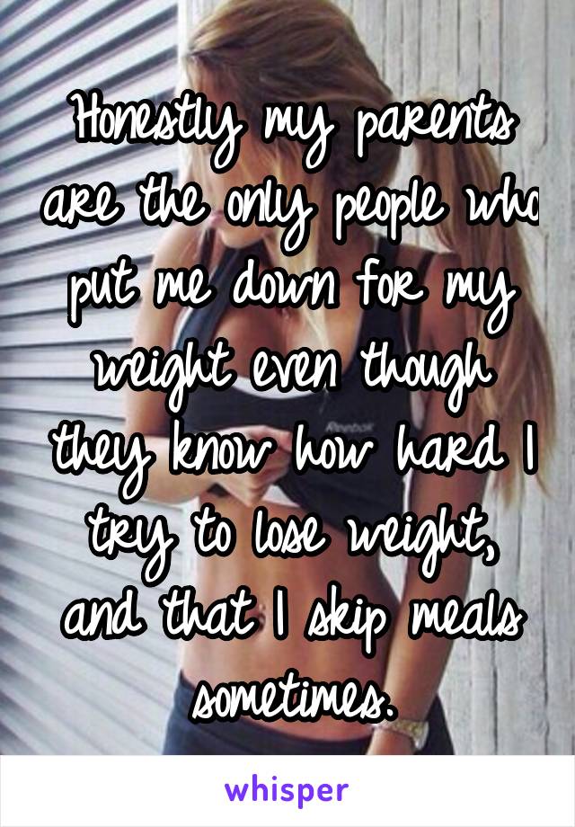 Honestly my parents are the only people who put me down for my weight even though they know how hard I try to lose weight, and that I skip meals sometimes.