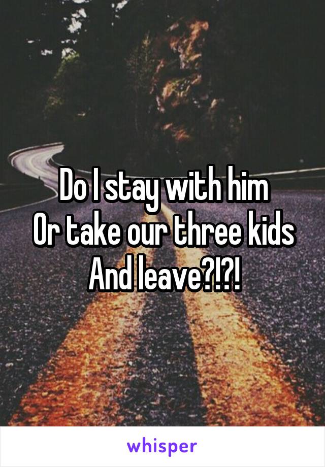 Do I stay with him
Or take our three kids
And leave?!?!