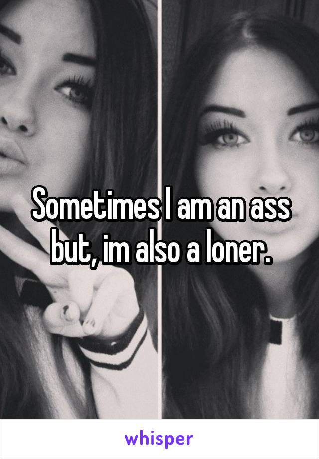Sometimes I am an ass but, im also a loner.