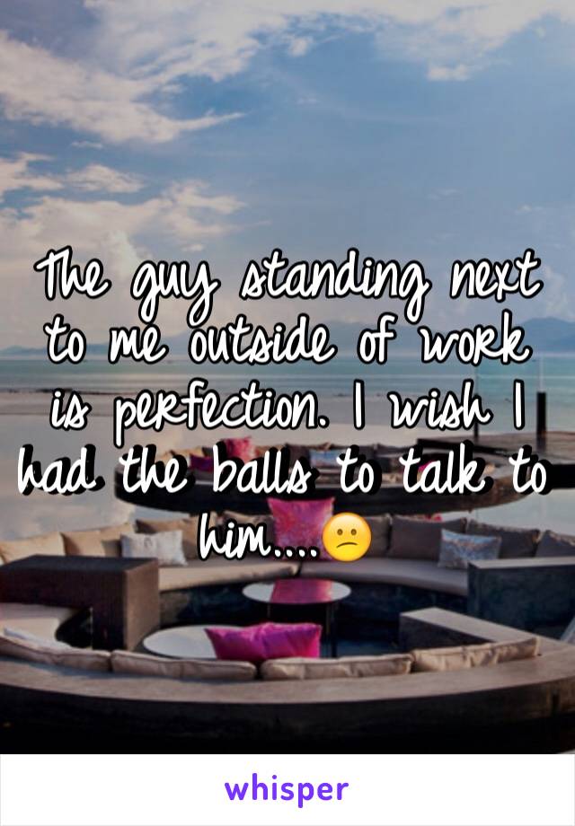 The guy standing next to me outside of work is perfection. I wish I had the balls to talk to him....😕