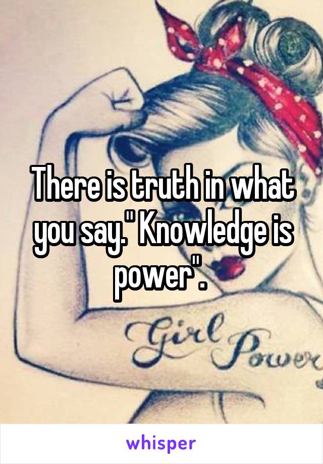 There is truth in what you say." Knowledge is power". 